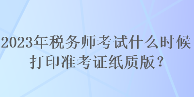 2023年稅務(wù)師考試什么時候打印準(zhǔn)考證紙質(zhì)版？