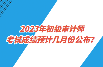 2023年初級審計師考試成績預計幾月份公布？