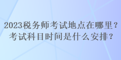 2023稅務(wù)師考試地點(diǎn)在哪里？考試科目時間是什么安排？