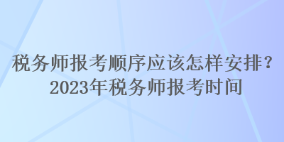 稅務(wù)師報考順序應(yīng)該怎樣安排？2023年稅務(wù)師報考時間