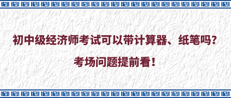 初中級經濟師考試可以帶計算器、紙筆嗎？考場問題提前看！