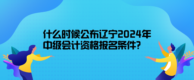 什么時候公布遼寧2024年中級會計資格報名條件？