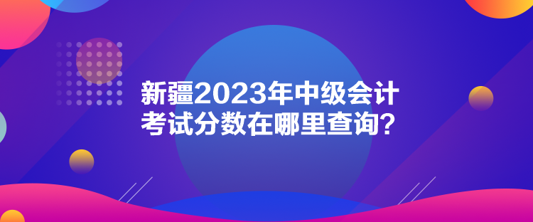 新疆2023年中級(jí)會(huì)計(jì)考試分?jǐn)?shù)在哪里查詢？