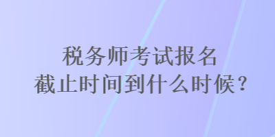 稅務師考試報名截止時間到什么時候？