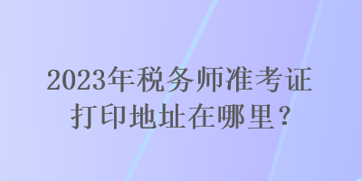 2023年稅務(wù)師準(zhǔn)考證打印地址在哪里？