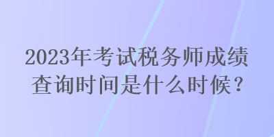 2023年考試稅務(wù)師成績(jī)查詢時(shí)間是什么時(shí)候？