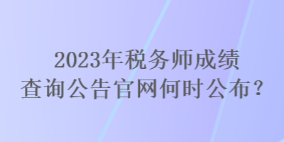 2023年稅務師成績查詢公告官網(wǎng)何時公布？