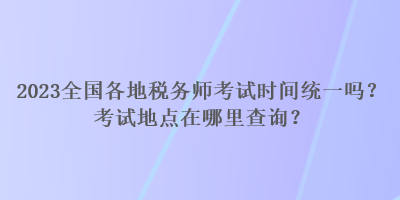 2023全國各地稅務(wù)師考試時(shí)間統(tǒng)一嗎？考試地點(diǎn)在哪里查詢？