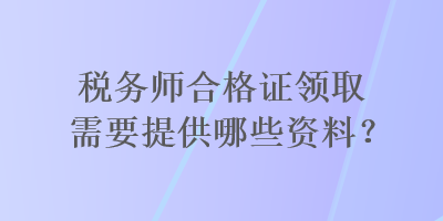 稅務(wù)師合格證領(lǐng)取需要提供哪些資料？