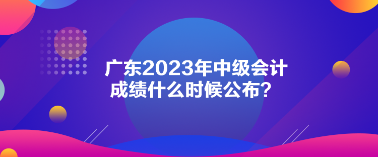 廣東2023年中級(jí)會(huì)計(jì)成績(jī)什么時(shí)候公布？