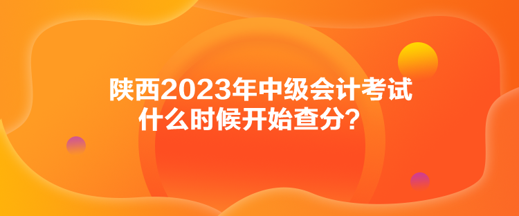 陜西2023年中級(jí)會(huì)計(jì)考試什么時(shí)候開(kāi)始查分？