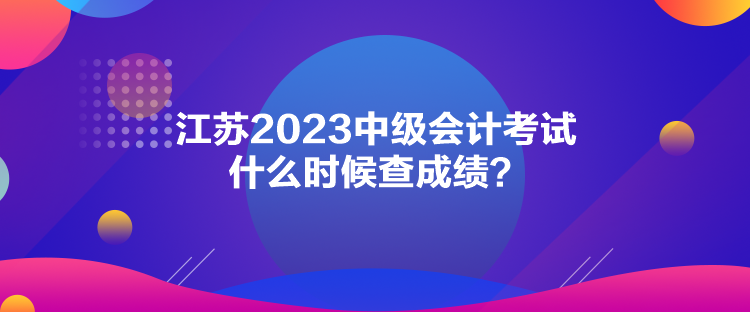 江蘇2023中級(jí)會(huì)計(jì)考試什么時(shí)候查成績(jī)？