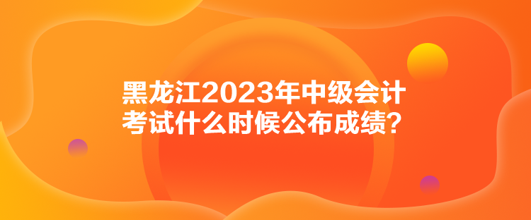 黑龍江2023年中級會計(jì)考試什么時候公布成績？