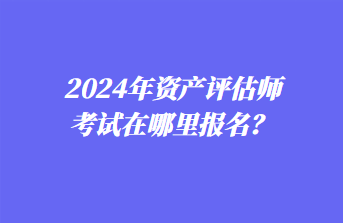 2024年資產(chǎn)評估師考試在哪里報名？