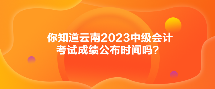 你知道云南2023中級(jí)會(huì)計(jì)考試成績(jī)公布時(shí)間嗎？