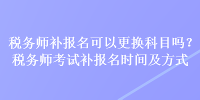 稅務(wù)師補(bǔ)報(bào)名可以更換科目嗎？稅務(wù)師考試補(bǔ)報(bào)名時(shí)間及方式