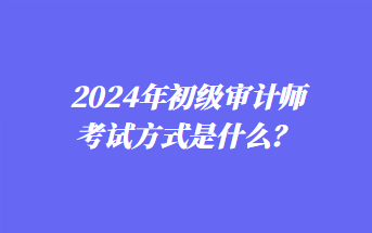 2024年初級審計師考試方式是什么？