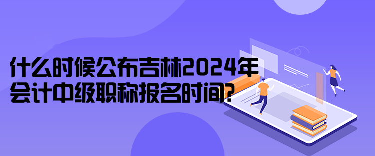 什么時(shí)候公布吉林2024年會(huì)計(jì)中級(jí)職稱報(bào)名時(shí)間？