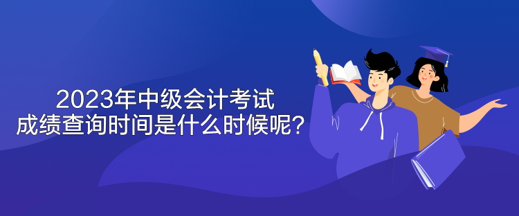 2023年中級會計考試成績查詢時間是什么時候呢？