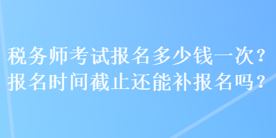 稅務(wù)師考試報(bào)名多少錢一次？報(bào)名時(shí)間截止還能補(bǔ)報(bào)名嗎？