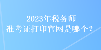 2023年稅務(wù)師準考證打印官網(wǎng)是哪個？