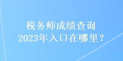 稅務(wù)師成績查詢2023年入口在哪里？