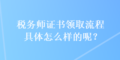 稅務(wù)師證書(shū)領(lǐng)取流程具體怎么樣的呢？