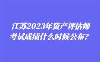 江蘇2023年資產(chǎn)評(píng)估師考試成績什么時(shí)候公布？