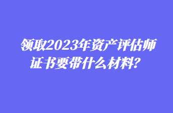 領(lǐng)取2023年資產(chǎn)評估師證書要帶什么材料？