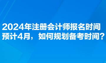 2024年注冊會計師報名時間預計4月，如何規(guī)劃備考時間？