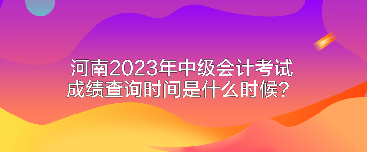 河南2023年中級會(huì)計(jì)考試成績查詢時(shí)間是什么時(shí)候？