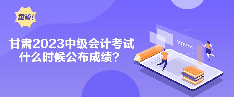 甘肅2023中級會計考試什么時候公布成績？