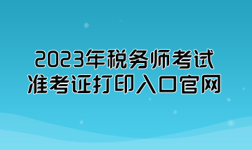 2023年稅務(wù)師考試準(zhǔn)考證打印入口官網(wǎng)