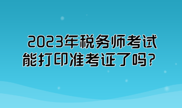 2023年稅務(wù)師考試能打印準(zhǔn)考證了嗎？