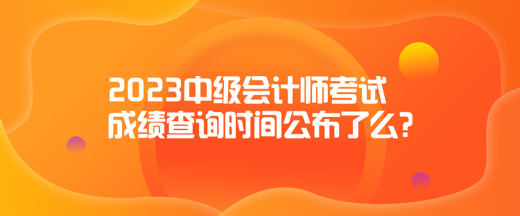 2023中級會計師考試成績查詢時間公布了么？