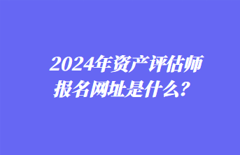 2024年資產(chǎn)評估師報名網(wǎng)址是什么？