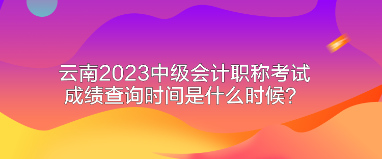 云南2023中級會計職稱考試成績查詢時間是什么時候？