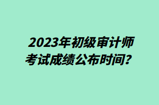 2023年初級(jí)審計(jì)師考試成績(jī)公布時(shí)間？