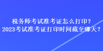 稅務(wù)師考試準(zhǔn)考證怎么打印？2023考試準(zhǔn)考證打印時(shí)間截至哪天？