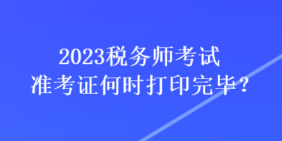 2023稅務(wù)師考試準(zhǔn)考證何時打印完畢？