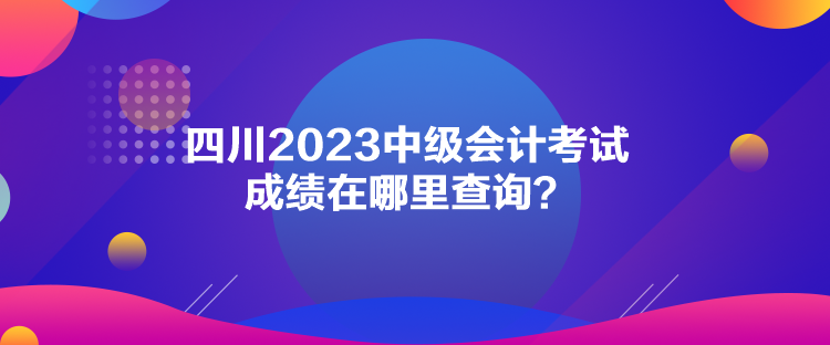 四川2023中級會計考試成績在哪里查詢？