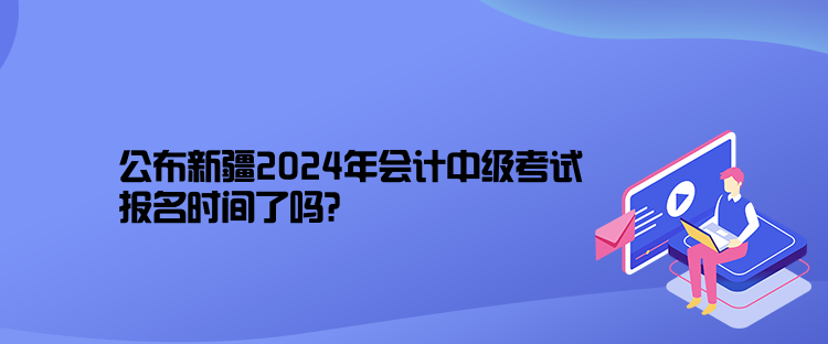 公布新疆2024年會計中級考試報名時間了嗎？