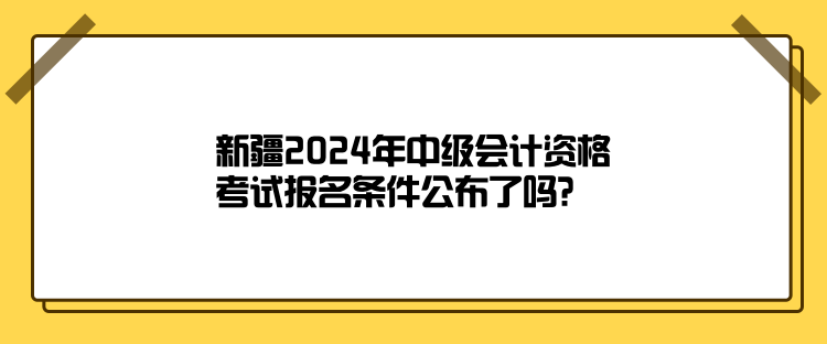 新疆2024年中級會計資格考試報名條件公布了嗎？