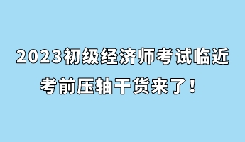 2023初級經(jīng)濟(jì)師考試臨近 考前壓軸干貨來了！