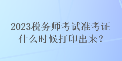 2023稅務(wù)師考試準(zhǔn)考證什么時(shí)候打印出來？