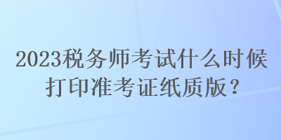 2023稅務(wù)師考試什么時(shí)候打印準(zhǔn)考證紙質(zhì)版？