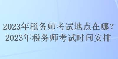 2023年稅務(wù)師考試地點在哪？2023年稅務(wù)師考試時間安排