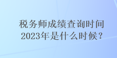 稅務(wù)師成績(jī)查詢時(shí)間2023年是什么時(shí)候？