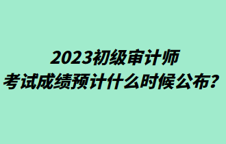 2023初級(jí)審計(jì)師考試成績(jī)預(yù)計(jì)什么時(shí)候公布？