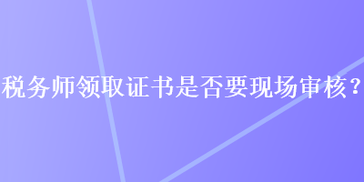 稅務(wù)師領(lǐng)取證書是否要現(xiàn)場(chǎng)審核？